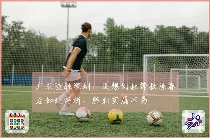 广东险胜深圳，没想到杜锋教练赛后如此评析，胜利实属不易