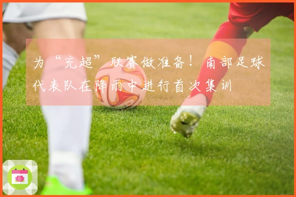 为“充超”联赛做准备！南部足球代表队在降雨中进行首次集训
