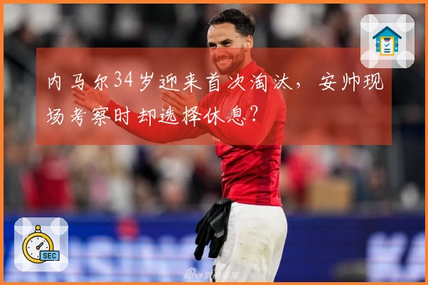 内马尔34岁迎来首次淘汰，安帅现场考察时却选择休息？