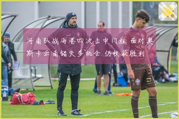 河南队战海港四次击中门柱 面对奥斯卡云南错失多机会 仍收获胜利