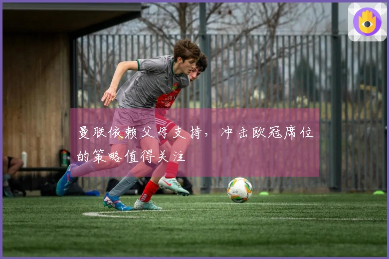 曼联依赖父母支持，冲击欧冠席位的策略值得关注