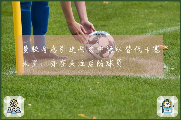 曼联考虑引进两名中场以替代卡塞米罗，亦在关注后防球员