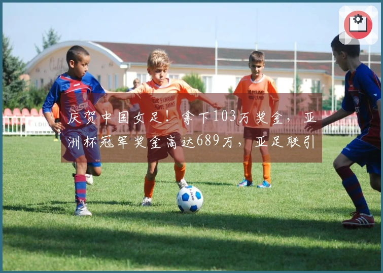 庆贺中国女足！拿下103万奖金，亚洲杯冠军奖金高达689万，亚足联引发争议