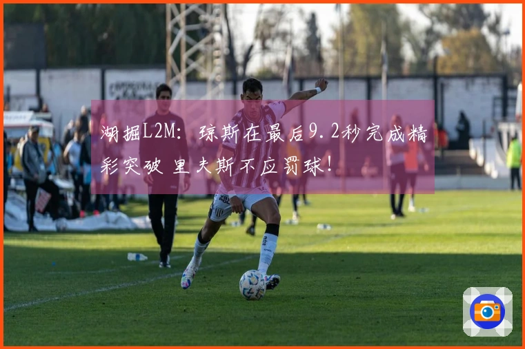 湖掘L2M：琼斯在最后9.2秒完成精彩突破 里夫斯不应罚球！