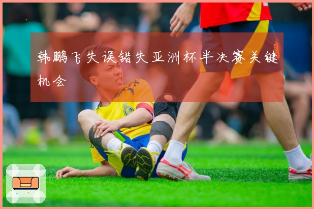 韩鹏飞失误错失亚洲杯半决赛关键机会