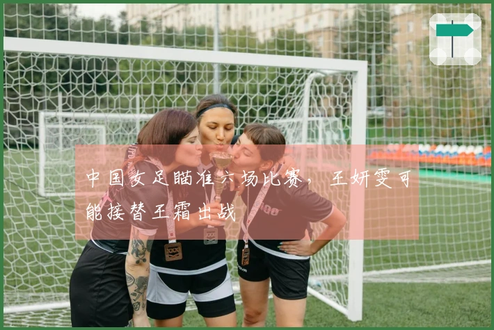 中国女足瞄准六场比赛，王妍雯可能接替王霜出战