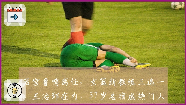 若宫鲁鸣离任，女篮新教练三选一，王治郅在内，57岁名宿成热门人选