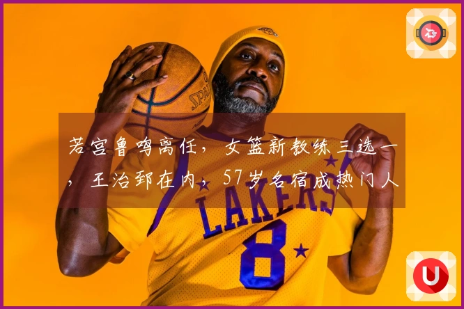 若宫鲁鸣离任，女篮新教练三选一，王治郅在内，57岁名宿成热门人选