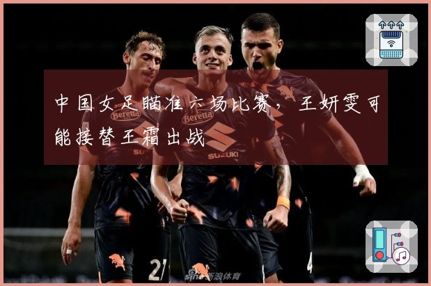 中国女足瞄准六场比赛，王妍雯可能接替王霜出战