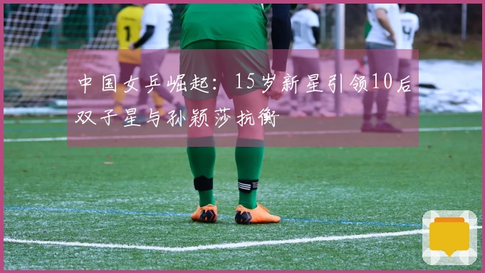 中国女乒崛起：15岁新星引领10后双子星与孙颖莎抗衡